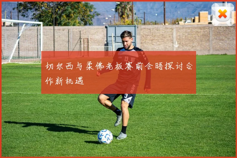 切尔西与柔佛老板赛前会晤探讨合作新机遇